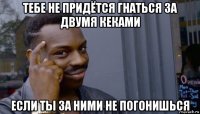 тебе не придётся гнаться за двумя кеками если ты за ними не погонишься