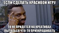 если сделать красивой игру то не придется на креативах пытаться что-то приукрашивать