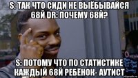 s: так что сиди не выёбывайся 68й dr: почему 68й? s: потому что по статистике каждый 68й ребёнок- аутист