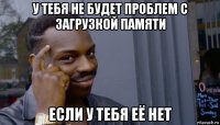 у тебя не будет проблем с загрузкой памяти если у тебя её нет