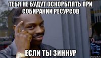 тебя не будут оскорблять при собирании ресурсов если ты зиннур