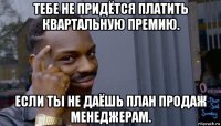 тебе не придётся платить квартальную премию. если ты не даёшь план продаж менеджерам.