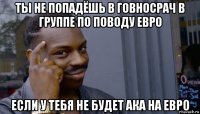 ты не попадёшь в говносрач в группе по поводу евро если у тебя не будет ака на евро