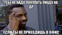 тебе не надо покупать пиццу на др если ты не приходишь в офис