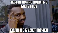 тебе не нужно ходить в больницу если не будет почек