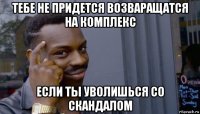 тебе не придется возваращатся на комплекс если ты уволишься со скандалом