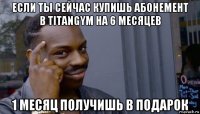 если ты сейчас купишь абонемент в titangym на 6 месяцев 1 месяц получишь в подарок