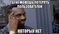 ты не можешь потерять пользователей которых нет