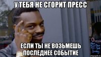 у тебя не сгорит пресс если ты не возьмешь последнее событие