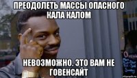 преодолеть массы опасного кала калом невозможно. это вам не говенсайт