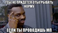 тебе не придется отыгрывать норму если ты проводишь мп