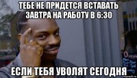 тебе не придется вставать завтра на работу в 6:30 если тебя уволят сегодня