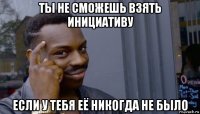 ты не сможешь взять инициативу если у тебя её никогда не было