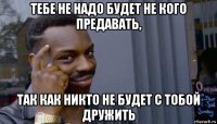 тебе не надо будет не кого предавать, так как никто не будет с тобой дружить