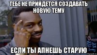 тебе не прийдется создавать новую тему если ты апнешь старую