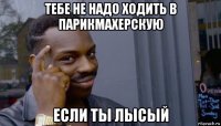 тебе не надо ходить в парикмахерскую если ты лысый