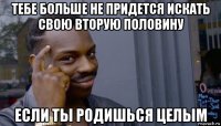 тебе больше не придется искать свою вторую половину если ты родишься целым