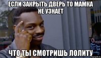 если закрыть дверь то мамка не узнает что ты смотришь лолиту