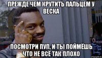 прежде чем крутить пальцем у веска посмотри пуп, и ты поймёшь что не всё так плохо