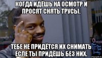 когда идёшь на осмотр и просят снять трусы. тебе не придётся их снимать есле ты придёшь без них.