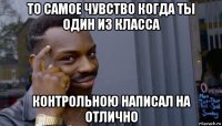 то самое чувство когда ты один из класса контрольною написал на отлично