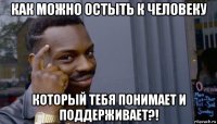 как можно остыть к человеку который тебя понимает и поддерживает?!