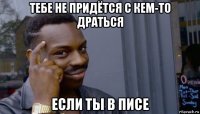 тебе не придётся с кем-то драться если ты в писе