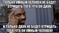 только умный человек не будет отрицать того, что он даун, и только даун не будет отрицать того, что он умный человек!