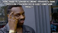 кристинаа третьякова не сможет проколоть твою попу если у тебя или у нее не будет самотыка лизы 1! 