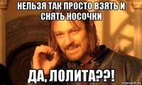 нельзя так просто взять и снять носочки да, лолита??!