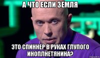 а что если земля это спиннер в руках глупого иноплнетянина?