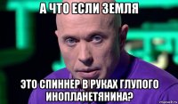 а что если земля это спиннер в руках глупого инопланетянина?