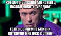 когда-то бывший алексеевец назвал никиту "уродом" те кто были мне близки, воткнули мне нож в спину.