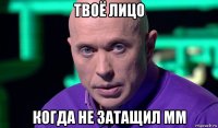 твоё лицо когда не затащил мм