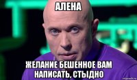 алена желание бешенное вам написать, стыдно