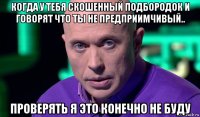 когда у тебя скошенный подбородок и говорят что ты не предприимчивый.. проверять я это конечно не буду