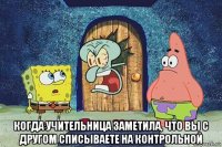  когда учительница заметила, что вы с другом списываете на контрольной