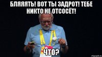 бляяять! вот ты задрот! тебе никто не отсосёт! что?
