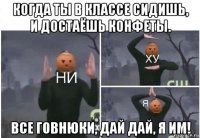 когда ты в классе сидишь, и достаёшь конфеты. все говнюки, дай дай, я им!