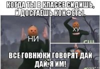 когда ты в классе сидишь, и достаёшь конфеты. все говнюки говорят дай дай, я им!