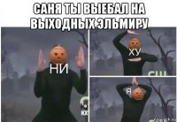 саня ты выебал на выходных эльмиру 