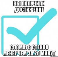 вы получили достижение сломать стекло менее чем за 20 минут