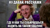 ну давай, расскажи где и как ты собираешься ходить на таком каблуке