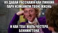 ну давай расскажи как линкин парк изменили твою жизнь и как тебе жаль честера беннингтона