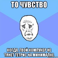 то чувство когда, твой компукер не тянет тетрис на минималке