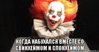  когда набухался вместе со свинхеймом и слонхеймом