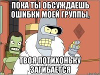 пока ты обсуждаешь ошибки моей группы, твоя потихоньку загибается