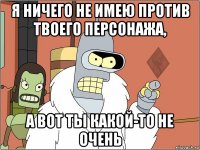 я ничего не имею против твоего персонажа, а вот ты какой-то не очень