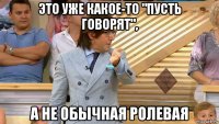 это уже какое-то "пусть говорят", а не обычная ролевая