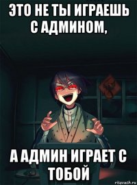 это не ты играешь с админом, а админ играет с тобой